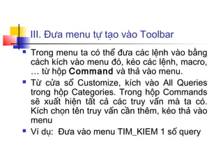 III. Đưa menu tự tạo vào Toolbar
   Trong menu ta có thể đưa các lệnh vào bằng
    cách kích vào menu đó, kéo các lệnh, macro,
    … từ hộp Command và thả vào menu.
   Từ cửa sổ Customize, kích vào All Queries
    trong hộp Categories. Trong hộp Commands
    sẽ xuất hiện tất cả các truy vấn mà ta có.
    Kích chọn tên truy vấn cần thêm, kéo thả vào
    menu
   Ví dụ: Đưa vào menu TIM_KIEM 1 số query
 