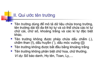 II. Qui ước tên trường
   Tên trường dùng để mô tả dữ liệu chứa trong trường,
    tên trường dài tối đa 64 ký tự và có thể chứa các kí tự
    chữ cái, chữ số, khoảng trắng và các kí tự đặc biệt
    khác.
   Tên trường không được phép chứa dấu chấm (.),
    chấm than (!), dấu huyền (`), dấu móc vuông ([])
   Tên trường không được bắt đầu bằng khoảng trắng
   Tên trường không phân biệt chữ hoa, chữ thường.
    Ví dụ: Số báo danh, Họ tên, Toan, Ly,…
 