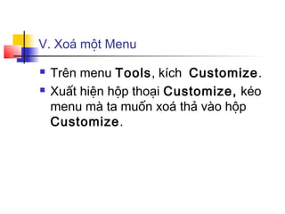 V. Xoá một Menu

   Trên menu Tools, kích Customize.
   Xuất hiện hộp thoại Customize, kéo
    menu mà ta muốn xoá thả vào hộp
    Customize.
 