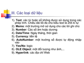 III. Các loại dữ liệu
1). Text: các từ hoặc số không được sử dụng trong các
   phép tính. Chiều dài tối đa cho kiểu text là 255 kí tự
2). Memo: một trường mở sử dụng cho các lời ghi chú
3). Number: Các số âm hoặc dương
4). Date/Time: Ngày tháng, thời gian
5). Currency: tiền tệ
6). AutoNumber: một trường số được tự động nhập
   vào
7). Yes/No: logic
8). OLE Object: một đối tượng như ảnh,...
9). Hyperlink: các địa chỉ Web
 