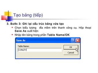 Tạo bảng (tiếp)
3. Bước 3: Ghi lại cấu trúc bảng vừa tạo
     Chọn biểu tượng    đĩa mềm trên thanh công cụ. Hộp thoại
      Save As xuất hiện
     Nhập tên bảng trong phần Table Name/OK
 
