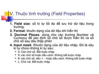 V. Thuộc tính trường (Field Properties)

1. Field size: số kí tự tối đa để lưu trữ dữ liệu trong
   trường.
2. Format: khuôn dạng của dữ liệu khi hiển thị
3. Decimal Places: dùng cho các trường Number và
   Currency để xác định số chữ số được hiển thị và số
   chữ số sau dấu thập phân
4. Input mask: Khuôn dạng của dữ liệu nhập. Đó là xâu
   kí tự chứa những kí tự sau:
      0: Các chữ số. Bắt buộc nhập
      9: các chữ số hoặc dấu cách. Không bắt buộc nhập
      #: các chữ số, dấu +, - hoặc dấu cách. Không bắt buộc nhập
      L: Chữ cái. Bắt buộc nhập
 