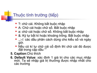 Thuộc tính trường (tiếp)
     ?: chữ cái. Không bắt buộc nhập
     A: Chữ cái hoặc chữ số. Bắt buộc nhập

     a: chữ cái hoặc chữ số. Không bắt buộc nhập

     &: Ký tự bất kì hoặc khoảng trống. Bắt buộc nhập

     .,:-/: các dấu phân cách dùng cho kiểu số và ngày

      giờ.
     Nếu có kí tự chữ cái cố định thì chữ cái đó được

      đặt trong cặp dấu “”
5. Caption:Chú thích
6. Default Value: xác định 1 giá trị cho các mục nhập
   mới. Ta sẽ nhập giá trị thường được nhập nhất cho
   các trường
 