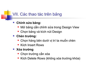 VII. Các thao tác trên bảng
   Chỉnh sửa bảng:
      Mở bảng cần chỉnh sửa trong Design View

      Chọn bảng và kích nút Design

   Chèn trường:
      Chọn hàng bên dưới vị trí ta muốn chèn

      Kích Insert Rows

   Xóa trường
      Chọn trường cần xóa

      Kích Delete Rows (không xóa trường khóa)
 