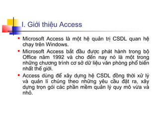 I. Giới thiệu Access
   Microsoft Access là một hệ quản trị CSDL quan hệ
    chạy trên Windows.
   Microsoft Access bắt đầu được phát hành trong bộ
    Office năm 1992 và cho đến nay nó là một trong
    những chương trình cơ sở dữ liệu văn phòng phổ biến
    nhất thế giới.
   Access dùng để xây dựng hệ CSDL đồng thời xử lý
    và quản lí chúng theo những yêu cầu đặt ra, xây
    dựng trọn gói các phần mềm quản lý quy mô vừa và
    nhỏ.
 