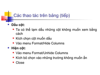 Các thao tác trên bảng (tiếp)
   Dấu cột:
      Ta có thể tạm dấu những cột không muốn xem bằng

       cách
      Kích chọn cột muốn dấu

      Vào menu Format/Hide Columns

   Hiện cột:
      Vào menu Format/Unhide Columns

      Kích bỏ chọn vào những trường không muốn ẩn

      Close
 