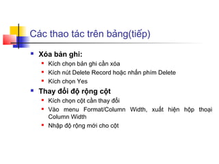 Các thao tác trên bảng(tiếp)
   Xóa bản ghi:
       Kích chọn bản ghi cần xóa
       Kích nút Delete Record hoặc nhấn phím Delete
       Kích chọn Yes
   Thay đổi độ rộng cột
       Kích chọn cột cần thay đổi
       Vào menu Format/Column Width, xuất hiện hộp thoại
        Column Width
       Nhập độ rộng mới cho cột
 