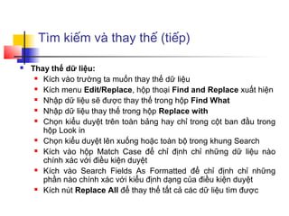 Tìm kiếm và thay thế (tiếp)

   Thay thế dữ liệu:
      Kích vào trường ta muốn thay thế dữ liệu

      Kích menu Edit/Replace, hộp thoại Find and Replace xuất hiện

      Nhập dữ liệu sẽ được thay thế trong hộp Find What

      Nhập dữ liệu thay thế trong hộp Replace with

      Chọn kiểu duyệt trên toàn bảng hay chỉ trong cột ban đầu trong

       hộp Look in
      Chọn kiểu duyệt lên xuống hoặc toàn bộ trong khung Search

      Kích vào hộp Match Case để chỉ định chỉ những dữ liệu nào

       chính xác với điều kiện duyệt
      Kích vào Search Fields As Formatted để chỉ định chỉ những

       phần nào chính xác với kiểu định dạng của điều kiện duyệt
      Kích nút Replace All để thay thế tất cả các dữ liệu tìm được
 