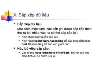 X. Sắp xếp dữ liệu
   Sắp xếp dữ liệu
    Một cách mặc định, các bản ghi được sắp xếp theo
    thứ tự khi nhập vào. ta có thể sắp xếp lại :
       Kích chọn trường cần sắp xếp
       Kích nút Record/ Sort Ascending để sắp tăng dần hoặc
        Sort Descending để sắp xếp giàm dần
   Hủy bỏ việc sắp xếp:
       Vào menu Record/Remove Filter/Sort. Thứ tự sắp xếp
        mặc định cũ sẽ được lưu lại
 