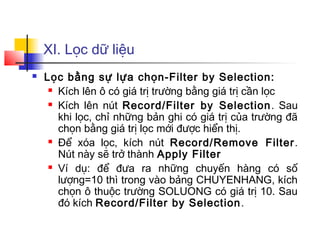 XI. Lọc dữ liệu
   Lọc bằng sự lựa chọn-Filter by Selection:
      Kích lên ô có giá trị trường bằng giá trị cần lọc

      Kích lên nút Record/Filter by Selection . Sau

       khi lọc, chỉ những bản ghi có giá trị của trường đã
       chọn bằng giá trị lọc mới được hiển thị.
      Để xóa lọc, kích nút Record/Remove Filter .

       Nút này sẽ trở thành Apply Filter
      Ví dụ: để đưa ra những chuyến hàng có số

       lượng=10 thì trong vào bảng CHUYENHANG, kích
       chọn ô thuộc trường SOLUONG có giá trị 10. Sau
       đó kích Record/Filter by Selection .
 