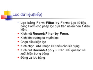 Lọc dữ liệu(tiếp)
     Lọc bằng Form-Filter by Form: Lọc dữ liệu
      bằng Form cho phép lọc dựa trên nhiều hơn 1 điều
      kiện:
     Kích nút Record/Filter by Form.
     Kích lên trường ta muốn lọc
     Chọn điều kiện lọc
     Kích chọn AND hoặc OR nếu cần sử dụng
     Kích nút Record/Apply Filter . Kết quả lọc sẽ
      xuất hiện trong bảng
     Đóng và lưu bảng
 