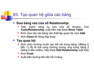 XII. Tạo quan hệ giữa các bảng
   Đưa bảng vào cửa sổ Relationship:
       Trên thanh công cụ của cửa sổ Access, kích
        Tools/Relationship, xuất hiện hộp thoại Show Table
       Kích chọn tên các bảng cần thiết lập quan hệ, kích Add
       Kích Close để đóng hộp thoại
   Tạo quan hệ:
       Kích chọn trường muốn tạo kết nối trong bảng 1(Bảng ở
        đầu 1) rồi rê thả sang trường tương ứng trong bảng 2
        (bảng ở đầu nhiều). Hộp thoại Edit Relationship xuất hiện
       Kích Creat
       Xuất hiện đường liên kết nối 2 bảng
 