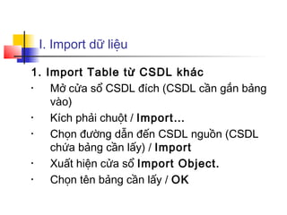 I. Import dữ liệu

1. Import Table từ CSDL khác
•   Mở cửa sổ CSDL đích (CSDL cần gắn bảng
    vào)
•   Kích phải chuột / Import…
•   Chọn đường dẫn đến CSDL nguồn (CSDL
    chứa bảng cần lấy) / Import
•   Xuất hiện cửa sổ Import Object.
•   Chọn tên bảng cần lấy / OK
 