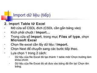 Import dữ liệu (tiếp)
2. Import Table từ Excel
•   Mở cửa sổ CSDL đích (CSDL cần gắn bảng vào)
•   Kích phải chuột / Import…
•   Trong cửa sổ Import, trong mục Files of type, chọn
    Microsoft Excel
•   Chọn file excel cần lấy dữ liệu / Import.
•   Chọn Next để chuyển sang các bước tiếp theo.
•   Lựa chọn 1 trong 2 cách:
   •   Dữ liệu của file Excel đó tạo thành 1 table mới/ Chọn trường làm
       khóa chính
   •   Dữ liệu của file Excel đó sẽ đưa vào bảng đã tồn tại/ Chọn tên
       bảng.
 