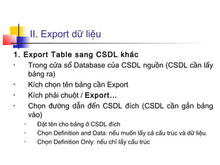 II. Export dữ liệu

1. Export Table sang CSDL khác
•   Trong cửa sổ Database của CSDL nguồn (CSDL cần lấy
    bảng ra)
•   Kích chọn tên bảng cần Export
•   Kích phải chuột / Export…
•   Chọn đường dẫn đến CSDL đích (CSDL cần gắn bảng
    vào)
  •    Đặt tên cho bảng ở CSDL đích
  •    Chọn Definition and Data: nếu muốn lấy cả cấu trúc và dữ liệu.
  •    Chọn Definition Only: nếu chỉ lấy cấu trúc
 