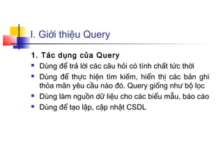 I. Giới thiệu Query

1. Tác dụng của Query
 Dùng để trả lời các câu hỏi có tính chất tức thời

 Dùng để thực hiện tìm kiếm, hiển thị các bản ghi

  thỏa mãn yêu cầu nào đó. Query giống như bộ lọc
 Dùng làm nguồn dữ liệu cho các biểu mẫu, báo cáo

 Dùng để tạo lập, cập nhật CSDL
 
