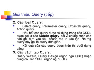 Giới thiệu Query (tiếp)
2. Các loại Query:
     Select query, Parameter query, Crosstab query,
  Action query.
     Hầu hết các query được sử dụng trong các CSDL
  được gọi là các Select query bởi vì chúng chọn các
  bản ghi dựa vào tiêu chuẩn mà ta xác lập. Những
  query này gọi là query đơn giản.
     Kết quả của các query được hiển thị dưới dạng
  bảng
3. Các cách tạo Query:
  Query Wizard, Query Design (ngôn ngữ QBE) hoặc
  dùng câu lệnh SQL (ngôn ngữ SQL)
 
