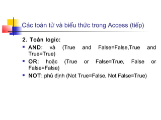 Các toán tử và biểu thức trong Access (tiếp)

2. Toán logic:
 AND:    và (True and False=False,True and
  True=True)
 OR:   hoặc (True or False=True, False or
  False=False)
 NOT: phủ định (Not True=False, Not False=True)
 