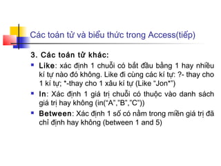 Các toán tử và biểu thức trong Access(tiếp)

3. Các toán tử khác:
 Like: xác định 1 chuỗi có bắt đầu bằng 1 hay nhiều

  kí tự nào đó không. Like đi cùng các kí tự: ?- thay cho
  1 kí tự; *-thay cho 1 xâu kí tự (Like “Jon*”)
 In: Xác định 1 giá trị chuỗi có thuộc vào danh sách

  giá trị hay không (in(“A”,”B”,”C”))
 Between: Xác định 1 số có nằm trong miền giá trị đã

  chỉ định hay không (between 1 and 5)
 