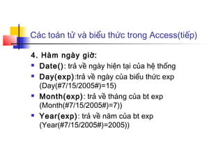 Các toán tử và biểu thức trong Access(tiếp)

4. Hàm ngày giờ:
 Date(): trả về ngày hiện tại của hệ thống

 Day(exp):trả về ngày của biểu thức exp

  (Day(#7/15/2005#)=15)
 Month(exp): trả về tháng của bt exp

  (Month(#7/15/2005#)=7))
 Year(exp): trả về năm của bt exp

  (Year(#7/15/2005#)=2005))
 