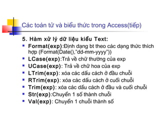 Các toán tử và biểu thức trong Access(tiếp)

5. Hàm xử lý dữ liệu kiểu Text:
 Format(exp):Định dạng bt theo các dạng thức thích

  hợp (Format(Date(),”dd-mm-yyyy”))
 LCase(exp):Trả về chữ thường của exp

 UCase(exp): Trả về chữ hoa của exp

 LTrim(exp): xóa các dấu cách ở đầu chuỗi

 RTrim(exp): xóa các dấu cách ở cuối chuỗi

 Trim(exp): xóa các dấu cách ở đầu và cuối chuỗi

 Str(exp):Chuyển 1 số thành chuỗi

 Val(exp): Chuyển 1 chuỗi thành số
 