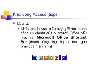 Khởi động Access (tiếp)
   Cách 2:
     Nháy chuột vào biểu tượng   trên thanh
      công cụ chuẩn của Microsoft Office nếu
      máy cài Microsoft Office Shortcut
      Bar (thanh bảng chọn ở phía trên, góc
      phải của màn hình)
 