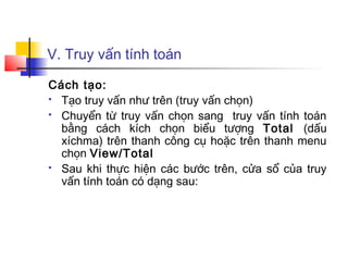 V. Truy vấn tính toán

Cách tạo:
 Tạo truy vấn như trên (truy vấn chọn)

 Chuyển từ truy vấn chọn sang truy vấn tính toán

  bằng cách kích chọn biểu tượng Total (dấu
  xíchma) trên thanh công cụ hoặc trên thanh menu
  chọn View/Total
 Sau khi thực hiện các bước trên, cửa sổ của truy

  vấn tính toán có dạng sau:
 