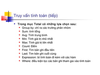 Truy vấn tính toán (tiếp)
   Trong mục Total có những lựa chọn sau:
      Group by: chỉ ra các trường phân nhóm

      Sum: tính tổng

      Avg: Tính trung bình

      Min: Tính giá trị nhỏ nhất

      Max: Tính giá trị lớn nhất

      Count: Đếm

      First: Tìm bản ghi đầu tiên

      Last: Tìm bản ghi cuối cùng

      Expression: bt tính toán đi kèm với các hàm

      Where: điều kiện lọc các bản ghi tham gia vào tính toán
 