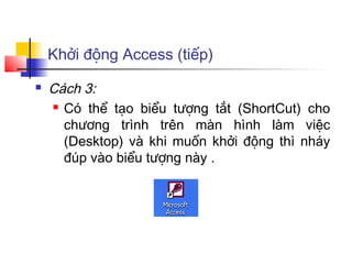 Khởi động Access (tiếp)
   Cách 3:
     Có thể tạo biểu tượng tắt (ShortCut) cho

      chương trình trên màn hình làm việc
      (Desktop) và khi muốn khởi động thì nháy
      đúp vào biểu tượng này .
 