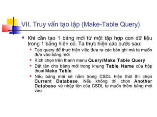 VII. Truy vấn tạo lập (Make-Table Query)
   Khi cần tạo 1 bảng mới từ một tập hợp con dữ liệu
    trong 1 bảng hiện có. Ta thực hiện các bước sau:
       Tạo query để thực hiện việc đưa ra các bản ghi mà ta muốn
        đưa vào bảng mới
       Kích chọn trên thanh menu Query/Make Table Query
       Đặt tên cho bảng mới trong khung Table Name của hộp
        thoại Make Table
       Nếu bảng mới sẽ nằm trong CSDL hiện thời thì chọn
        Current Database . Nếu không thì chọn Another
        Database và nhập tên của CSDL ta muốn thêm bảng mới
        vào
 