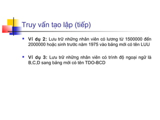 Truy vấn tạo lập (tiếp)
   Ví dụ 2: Lưu trữ những nhân viên có lương từ 1500000 đến
    2000000 hoặc sinh trước năm 1975 vào bảng mới có tên LUU

   Ví dụ 3: Lưu trữ những nhân viên có trình độ ngoại ngữ là
    B,C,D sang bảng mới có tên TDO-BCD
 