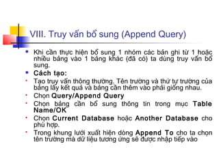 VIII. Truy vấn bổ sung (Append Query)
   Khi cần thực hiện bổ sung 1 nhóm các bản ghi từ 1 hoặc
    nhiều bảng vào 1 bảng khác (đã có) ta dùng truy vấn bổ
    sung.
   Cách tạo:
   Tạo truy vấn thông thường. Tên trường và thứ tự trường của
    bảng lấy kết quả và bảng cần thêm vào phải giống nhau.
   Chọn Query/Append Query
   Chọn bảng cần bổ sung thông tin trong mục Table
    Name/OK
   Chọn Current Database hoặc Another Database cho
    phù hợp.
   Trong khung lưới xuất hiện dòng Append To cho ta chọn
    tên trường mà dữ liệu tương ứng sẽ được nhập tiếp vào
 