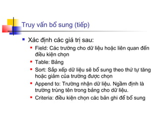Truy vấn bổ sung (tiếp)

   Xác định các giá trị sau:
       Field: Các trường cho dữ liệu hoặc liên quan đến
        điều kiện chọn
       Table: Bảng
       Sort: Sắp xếp dữ liệu sẽ bổ sung theo thứ tự tăng
        hoặc giảm của trường được chọn
       Append to: Trường nhận dữ liệu. Ngầm định là
        trường trùng tên trong bảng cho dữ liệu.
       Criteria: điều kiện chọn các bản ghi để bổ sung
 