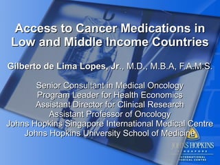 Access to Cancer Medications in
 Low and Middle Income Countries
Gilberto de Lima Lopes, Jr., M.D., M.B.A, F.A.M.S.

       Senior Consultant in Medical Oncology
       Program Leader for Health Economics
       Assistant Director for Clinical Research
          Assistant Professor of Oncology
Johns Hopkins Singapore International Medical Centre
    Johns Hopkins University School of Medicine
 