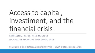Access to capital,
investiment, and the
financial crisis
KATHLEEN M. KAHLE; RENÉ M. STULZ
JOURNAL OF FINANCIAL ECONOMICS, 2013
SEMINÁRIO DE FINANÇAS CORPORATIVAS – LÍVIA BOTELHO LINHARES
 