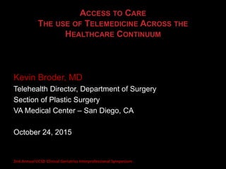 ACCESS TO CARE
THE USE OF TELEMEDICINE ACROSS THE
HEALTHCARE CONTINUUM
Kevin Broder, MD
Telehealth Director, Department of Surgery
Section of Plastic Surgery
VA Medical Center – San Diego, CA
October 24, 2015
2nd Annual UCSD Clinical Geriatrics Interprofessional Symposium
 