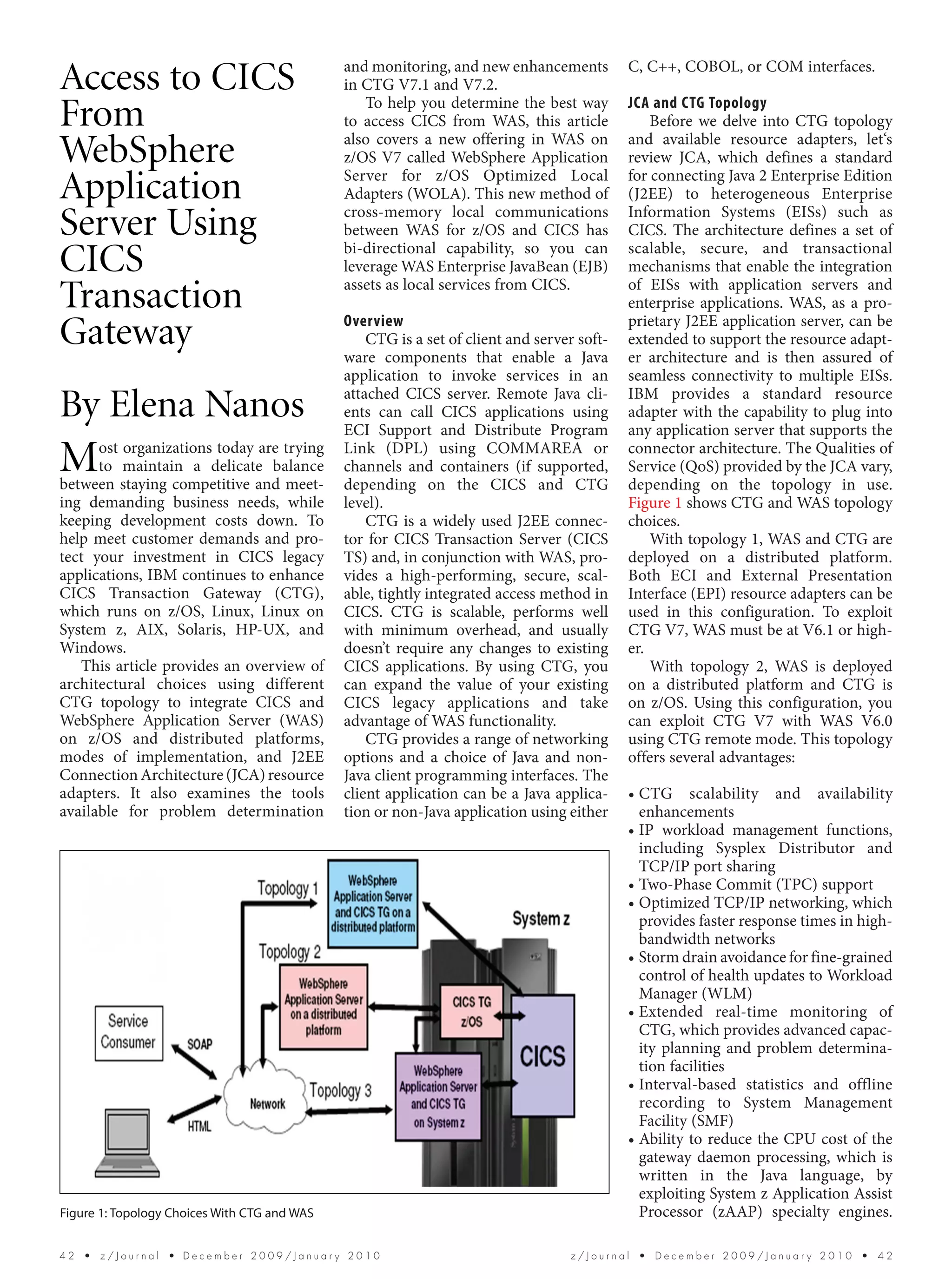 and monitoring, and new enhancements          C, C++, COBOL, or COM interfaces.
Access to CICS                                in CTG V7.1 and V7.2.
                                                 To help you determine the best way         JCA and CTG Topology
From                                          to access CICS from WAS, this article
                                              also covers a new offering in WAS on
                                                                                                Before we delve into CTG topology
                                                                                            and available resource adapters, let‘s
WebSphere                                     z/OS V7 called WebSphere Application
                                              Server for z/OS Optimized Local
                                                                                            review JCA, which defines a standard
                                                                                            for connecting Java 2 Enterprise Edition
Application                                   Adapters (WOLA). This new method of
                                              cross-memory local communications
                                                                                            (J2EE) to heterogeneous Enterprise
                                                                                            Information Systems (EISs) such as
Server Using                                  between WAS for z/OS and CICS has
                                              bi-directional capability, so you can
                                                                                            CICS. The architecture defines a set of
                                                                                            scalable, secure, and transactional
CICS                                          leverage WAS Enterprise JavaBean (EJB)
                                              assets as local services from CICS.
                                                                                            mechanisms that enable the integration
                                                                                            of EISs with application servers and
Transaction                                   Overview
                                                                                            enterprise applications. WAS, as a pro-
                                                                                            prietary J2EE application server, can be
Gateway                                           CTG is a set of client and server soft-
                                              ware components that enable a Java
                                                                                            extended to support the resource adapt-
                                                                                            er architecture and is then assured of
                                              application to invoke services in an          seamless connectivity to multiple EISs.
                                              attached CICS server. Remote Java cli-        IBM provides a standard resource
By Elena Nanos                                ents can call CICS applications using
                                              ECI Support and Distribute Program
                                                                                            adapter with the capability to plug into
                                                                                            any application server that supports the

M     ost organizations today are trying
      to maintain a delicate balance
between staying competitive and meet-
                                              Link (DPL) using COMMAREA or
                                              channels and containers (if supported,
                                              depending on the CICS and CTG
                                                                                            connector architecture. The Qualities of
                                                                                            Service (QoS) provided by the JCA vary,
                                                                                            depending on the topology in use.
ing demanding business needs, while           level).                                       Figure 1 shows CTG and WAS topology
keeping development costs down. To                CTG is a widely used J2EE connec-         choices.
help meet customer demands and pro-           tor for CICS Transaction Server (CICS             With topology 1, WAS and CTG are
tect your investment in CICS legacy           TS) and, in conjunction with WAS, pro-        deployed on a distributed platform.
applications, IBM continues to enhance        vides a high-performing, secure, scal-        Both ECI and External Presentation
CICS Transaction Gateway (CTG),               able, tightly integrated access method in     Interface (EPI) resource adapters can be
which runs on z/OS, Linux, Linux on           CICS. CTG is scalable, performs well          used in this configuration. To exploit
System z, AIX, Solaris, HP-UX, and            with minimum overhead, and usually            CTG V7, WAS must be at V6.1 or high-
Windows.                                      doesn’t require any changes to existing       er.
   This article provides an overview of       CICS applications. By using CTG, you              With topology 2, WAS is deployed
architectural choices using different         can expand the value of your existing         on a distributed platform and CTG is
CTG topology to integrate CICS and            CICS legacy applications and take             on z/OS. Using this configuration, you
WebSphere Application Server (WAS)            advantage of WAS functionality.               can exploit CTG V7 with WAS V6.0
on z/OS and distributed platforms,                CTG provides a range of networking        using CTG remote mode. This topology
modes of implementation, and J2EE             options and a choice of Java and non-         offers several advantages:
Connection Architecture (JCA) resource        Java client programming interfaces. The
adapters. It also examines the tools          client application can be a Java applica-     • CTG scalability and availability
available for problem determination           tion or non-Java application using either       enhancements
                                                                                            • IP workload management functions,
                                                                                              including Sysplex Distributor and
                                                                                              TCP/IP port sharing
                                                                                            • Two-Phase Commit (TPC) support
                                                                                            • Optimized TCP/IP networking, which
                                                                                              provides faster response times in high-
                                                                                              bandwidth networks
                                                                                            • Storm drain avoidance for fine-grained
                                                                                              control of health updates to Workload
                                                                                              Manager (WLM)
                                                                                            • Extended real-time monitoring of
                                                                                              CTG, which provides advanced capac-
                                                                                              ity planning and problem determina-
                                                                                              tion facilities
                                                                                            • Interval-based statistics and offline
                                                                                              recording to System Management
                                                                                              Facility (SMF)
                                                                                            • Ability to reduce the CPU cost of the
                                                                                              gateway daemon processing, which is
                                                                                              written in the Java language, by
                                                                                              exploiting System z Application Assist
Figure 1: Topology Choices With CTG and WAS                                                   Processor (zAAP) specialty engines.

42  •  z/Journal  • December 2009/January 2010                                    z/Journal  •  December 2009/January 2010  •  42
 