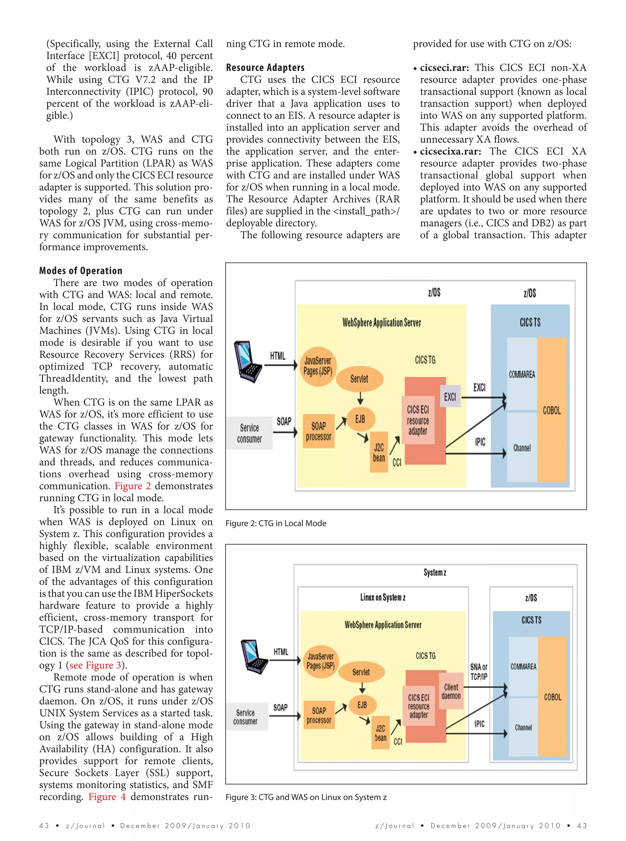 (Specifically, using the External Call    ning CTG in remote mode.                       provided for use with CTG on z/OS:
 Interface [EXCI] protocol, 40 percent
 of the workload is zAAP-eligible.         Resource Adapters                              • cicseci.rar: This CICS ECI non-XA
 While using CTG V7.2 and the IP               CTG uses the CICS ECI resource               resource adapter provides one-phase
 Interconnectivity (IPIC) protocol, 90     adapter, which is a system-level software        transactional support (known as local
 percent of the workload is zAAP-eli-      driver that a Java application uses to           transaction support) when deployed
 gible.)                                   connect to an EIS. A resource adapter is         into WAS on any supported platform.
                                           installed into an application server and         This adapter avoids the overhead of
    With topology 3, WAS and CTG           provides connectivity between the EIS,           unnecessary XA flows.
both run on z/OS. CTG runs on the          the application server, and the enter-         • cicsecixa.rar: The CICS ECI XA
same Logical Partition (LPAR) as WAS       prise application. These adapters come           resource adapter provides two-phase
for z/OS and only the CICS ECI resource    with CTG and are installed under WAS             transactional global support when
adapter is supported. This solution pro-   for z/OS when running in a local mode.           deployed into WAS on any supported
vides many of the same benefits as         The Resource Adapter Archives (RAR               platform. It should be used when there
topology 2, plus CTG can run under         files) are supplied in the <install_path>/       are updates to two or more resource
WAS for z/OS JVM, using cross-memo-        deployable directory.                            managers (i.e., CICS and DB2) as part
ry communication for substantial per-          The following resource adapters are          of a global transaction. This adapter
formance improvements.

Modes of Operation
    There are two modes of operation
with CTG and WAS: local and remote.
In local mode, CTG runs inside WAS
for z/OS servants such as Java Virtual
Machines (JVMs). Using CTG in local
mode is desirable if you want to use
Resource Recovery Services (RRS) for
optimized TCP recovery, automatic
ThreadIdentity, and the lowest path
length.
    When CTG is on the same LPAR as
WAS for z/OS, it’s more efficient to use
the CTG classes in WAS for z/OS for
gateway functionality. This mode lets
WAS for z/OS manage the connections
and threads, and reduces communica-
tions overhead using cross-memory
communication. Figure 2 demonstrates
running CTG in local mode.
    It’s possible to run in a local mode
when WAS is deployed on Linux on           Figure 2: CTG in Local Mode
System z. This configuration provides a
highly flexible, scalable environment
based on the virtualization capabilities
of IBM z/VM and Linux systems. One
of the advantages of this configuration
is that you can use the IBM HiperSockets
hardware feature to provide a highly
efficient, cross-memory transport for
TCP/IP-based communication into
CICS. The JCA QoS for this configura-
tion is the same as described for topol-
ogy 1 (see Figure 3).
    Remote mode of operation is when
CTG runs stand-alone and has gateway
daemon. On z/OS, it runs under z/OS
UNIX System Services as a started task.
Using the gateway in stand-alone mode
on z/OS allows building of a High
Availability (HA) configuration. It also
provides support for remote clients,
Secure Sockets Layer (SSL) support,
systems monitoring statistics, and SMF
recording. Figure 4 demonstrates run-      Figure 3: CTG and WAS on Linux on System z


43  •  z/Journal  • December 2009/January 2010                                    z/Journal  •  December 2009/January 2010  •  43
 