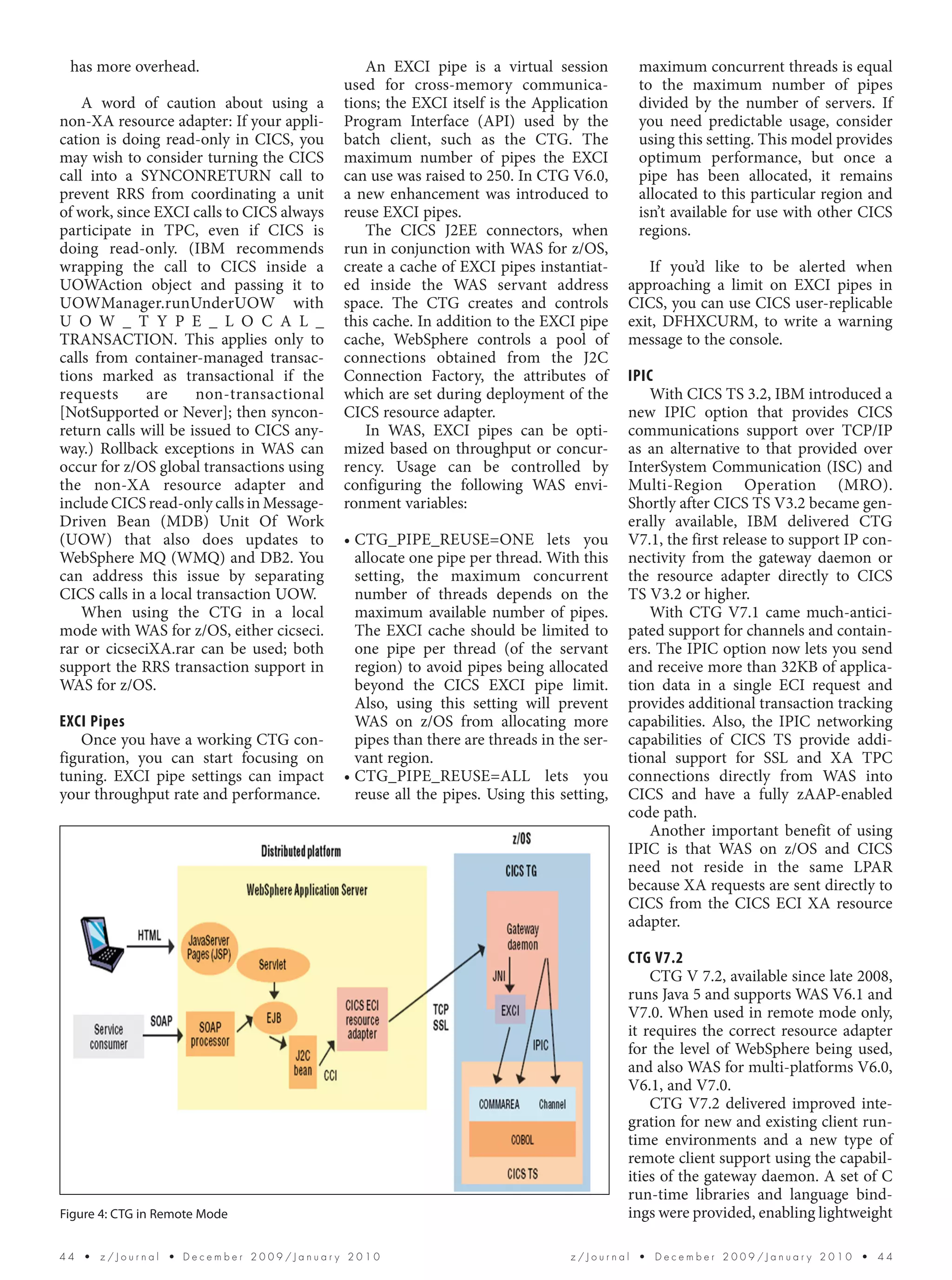 has more overhead.                            An EXCI pipe is a virtual session         maximum concurrent threads is equal
                                           used for cross-memory communica-              to the maximum number of pipes
    A word of caution about using a        tions; the EXCI itself is the Application     divided by the number of servers. If
non-XA resource adapter: If your appli-    Program Interface (API) used by the           you need predictable usage, consider
cation is doing read-only in CICS, you     batch client, such as the CTG. The            using this setting. This model provides
may wish to consider turning the CICS      maximum number of pipes the EXCI              optimum performance, but once a
call into a SYNCONRETURN call to           can use was raised to 250. In CTG V6.0,       pipe has been allocated, it remains
prevent RRS from coordinating a unit       a new enhancement was introduced to           allocated to this particular region and
of work, since EXCI calls to CICS always   reuse EXCI pipes.                             isn’t available for use with other CICS
participate in TPC, even if CICS is            The CICS J2EE connectors, when            regions.
doing read-only. (IBM recommends           run in conjunction with WAS for z/OS,
wrapping the call to CICS inside a         create a cache of EXCI pipes instantiat-        If you’d like to be alerted when
UOWAction object and passing it to         ed inside the WAS servant address            approaching a limit on EXCI pipes in
UOWManager.runUnderUOW with                space. The CTG creates and controls          CICS, you can use CICS user-replicable
U O W _ T Y P E _ L O C A L _              this cache. In addition to the EXCI pipe     exit, DFHXCURM, to write a warning
TRANSACTION. This applies only to          cache, WebSphere controls a pool of          message to the console.
calls from container-managed transac-      connections obtained from the J2C
tions marked as transactional if the       Connection Factory, the attributes of        IPIC
requests      are     non-transactional    which are set during deployment of the           With CICS TS 3.2, IBM introduced a
[NotSupported or Never]; then syncon-      CICS resource adapter.                       new IPIC option that provides CICS
return calls will be issued to CICS any-       In WAS, EXCI pipes can be opti-          communications support over TCP/IP
way.) Rollback exceptions in WAS can       mized based on throughput or concur-         as an alternative to that provided over
occur for z/OS global transactions using   rency. Usage can be controlled by            InterSystem Communication (ISC) and
the non-XA resource adapter and            configuring the following WAS envi-          Multi-Region Operation (MRO).
include CICS read-only calls in Message-   ronment variables:                           Shortly after CICS TS V3.2 became gen-
Driven Bean (MDB) Unit Of Work                                                          erally available, IBM delivered CTG
(UOW) that also does updates to            • CTG_PIPE_REUSE=ONE lets you                V7.1, the first release to support IP con-
WebSphere MQ (WMQ) and DB2. You              allocate one pipe per thread. With this    nectivity from the gateway daemon or
can address this issue by separating         setting, the maximum concurrent            the resource adapter directly to CICS
CICS calls in a local transaction UOW.       number of threads depends on the           TS V3.2 or higher.
    When using the CTG in a local            maximum available number of pipes.             With CTG V7.1 came much-antici-
mode with WAS for z/OS, either cicseci.      The EXCI cache should be limited to        pated support for channels and contain-
rar or cicseciXA.rar can be used; both       one pipe per thread (of the servant        ers. The IPIC option now lets you send
support the RRS transaction support in       region) to avoid pipes being allocated     and receive more than 32KB of applica-
WAS for z/OS.                                beyond the CICS EXCI pipe limit.           tion data in a single ECI request and
                                             Also, using this setting will prevent      provides additional transaction tracking
EXCI Pipes                                   WAS on z/OS from allocating more           capabilities. Also, the IPIC networking
   Once you have a working CTG con-          pipes than there are threads in the ser-   capabilities of CICS TS provide addi-
figuration, you can start focusing on        vant region.                               tional support for SSL and XA TPC
tuning. EXCI pipe settings can impact      • CTG_PIPE_REUSE=ALL lets you                connections directly from WAS into
your throughput rate and performance.        reuse all the pipes. Using this setting,   CICS and have a fully zAAP-enabled
                                                                                        code path.
                                                                                            Another important benefit of using
                                                                                        IPIC is that WAS on z/OS and CICS
                                                                                        need not reside in the same LPAR
                                                                                        because XA requests are sent directly to
                                                                                        CICS from the CICS ECI XA resource
                                                                                        adapter.

                                                                                        CTG V7.2
                                                                                            CTG V 7.2, available since late 2008,
                                                                                        runs Java 5 and supports WAS V6.1 and
                                                                                        V7.0. When used in remote mode only,
                                                                                        it requires the correct resource adapter
                                                                                        for the level of WebSphere being used,
                                                                                        and also WAS for multi-platforms V6.0,
                                                                                        V6.1, and V7.0.
                                                                                            CTG V7.2 delivered improved inte-
                                                                                        gration for new and existing client run-
                                                                                        time environments and a new type of
                                                                                        remote client support using the capabil-
                                                                                        ities of the gateway daemon. A set of C
                                                                                        run-time libraries and language bind-
Figure 4: CTG in Remote Mode                                                            ings were provided, enabling lightweight

44  •  z/Journal  • December 2009/January 2010                                 z/Journal  •  December 2009/January 2010  •  44
 