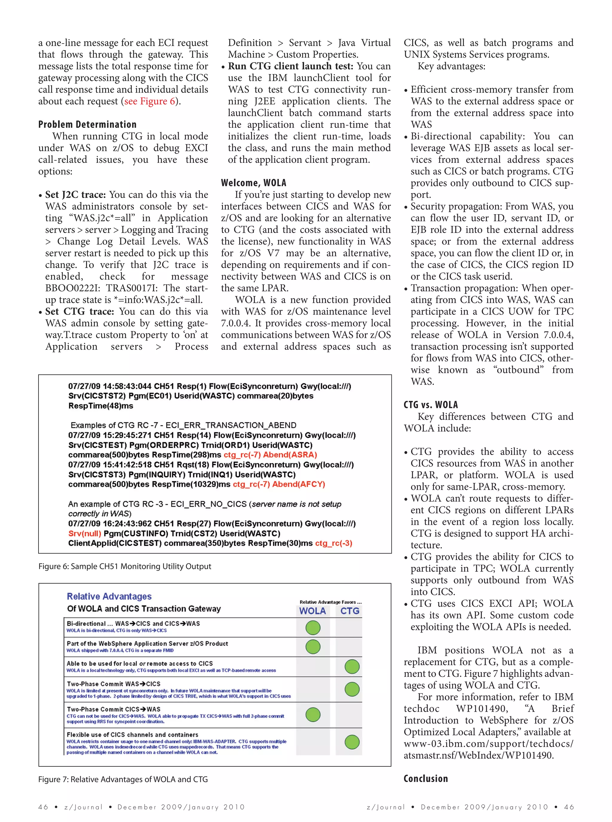 a one-line message for each ECI request             Definition > Servant > Java Virtual       CICS, as well as batch programs and
that flows through the gateway. This                Machine > Custom Properties.              UNIX Systems Services programs.
message lists the total response time for         • Run CTG client launch test: You can         Key advantages:
gateway processing along with the CICS              use the IBM launchClient tool for
call response time and individual details           WAS to test CTG connectivity run-         • Efficient cross-memory transfer from
about each request (see Figure 6).                  ning J2EE application clients. The          WAS to the external address space or
                                                    launchClient batch command starts           from the external address space into
Problem Determination                               the application client run-time that        WAS
   When running CTG in local mode                   initializes the client run-time, loads    • Bi-directional capability: You can
under WAS on z/OS to debug EXCI                     the class, and runs the main method         leverage WAS EJB assets as local ser-
call-related issues, you have these                 of the application client program.          vices from external address spaces
options:                                                                                        such as CICS or batch programs. CTG
                                                  Welcome, WOLA                                 provides only outbound to CICS sup-
• Set J2C trace: You can do this via the             If you’re just starting to develop new     port.
  WAS administrators console by set-              interfaces between CICS and WAS for         • Security propagation: From WAS, you
  ting “WAS.j2c*=all” in Application              z/OS and are looking for an alternative       can flow the user ID, servant ID, or
  servers > server > Logging and Tracing          to CTG (and the costs associated with         EJB role ID into the external address
  > Change Log Detail Levels. WAS                 the license), new functionality in WAS        space; or from the external address
  server restart is needed to pick up this        for z/OS V7 may be an alternative,            space, you can flow the client ID or, in
  change. To verify that J2C trace is             depending on requirements and if con-         the case of CICS, the CICS region ID
  enabled,      check     for    message          nectivity between WAS and CICS is on          or the CICS task userid.
  BBOO0222I: TRAS0017I: The start-                the same LPAR.                              • Transaction propagation: When oper-
  up trace state is *=info:WAS.j2c*=all.             WOLA is a new function provided            ating from CICS into WAS, WAS can
• Set CTG trace: You can do this via              with WAS for z/OS maintenance level           participate in a CICS UOW for TPC
  WAS admin console by setting gate-              7.0.0.4. It provides cross-memory local       processing. However, in the initial
  way.T.trace custom Property to ‘on’ at          communications between WAS for z/OS           release of WOLA in Version 7.0.0.4,
  Application servers > Process                   and external address spaces such as           transaction processing isn’t supported
                                                                                                for flows from WAS into CICS, other-
                                                                                                wise known as “outbound” from
                                                                                                WAS.

                                                                                              CTG vs. WOLA
                                                                                                 Key differences between CTG and
                                                                                              WOLA include:

                                                                                              • CTG provides the ability to access
                                                                                                CICS resources from WAS in another
                                                                                                LPAR, or platform. WOLA is used
                                                                                                only for same-LPAR, cross-memory.
                                                                                              • WOLA can’t route requests to differ-
                                                                                                ent CICS regions on different LPARs
                                                                                                in the event of a region loss locally.
                                                                                                CTG is designed to support HA archi-
                                                                                                tecture.
                                                                                              • CTG provides the ability for CICS to
Figure 6: Sample CH51 Monitoring Utility Output                                                 participate in TPC; WOLA currently
                                                                                                supports only outbound from WAS
                                                                                                into CICS.
                                                                                              • CTG uses CICS EXCI API; WOLA
                                                                                                has its own API. Some custom code
                                                                                                exploiting the WOLA APIs is needed.

                                                                                                 IBM positions WOLA not as a
                                                                                              replacement for CTG, but as a comple-
                                                                                              ment to CTG. Figure 7 highlights advan-
                                                                                              tages of using WOLA and CTG.
                                                                                                 For more information, refer to IBM
                                                                                              techdoc      WP101490,      “A    Brief
                                                                                              Introduction to WebSphere for z/OS
                                                                                              Optimized Local Adapters,” available at
                                                                                              www-03.ibm.com/support/techdocs/
                                                                                              atsmastr.nsf/WebIndex/WP101490.

Figure 7: Relative Advantages of WOLA and CTG                                                 Conclusion

46  •  z/Journal  • December 2009/January 2010                                       z/Journal  •  December 2009/January 2010  •  46
 