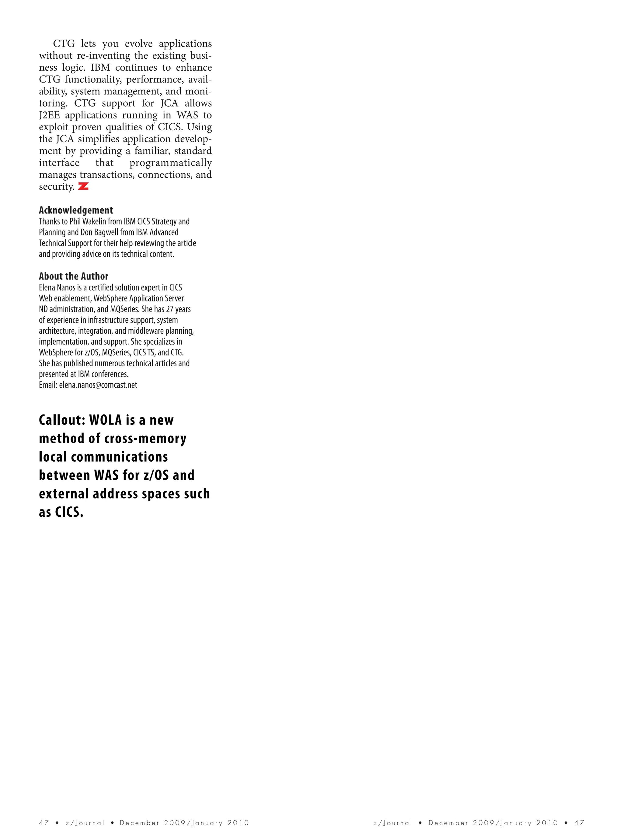 CTG lets you evolve applications
without re-inventing the existing busi-
ness logic. IBM continues to enhance
CTG functionality, performance, avail-
ability, system management, and moni-
toring. CTG support for JCA allows
J2EE applications running in WAS to
exploit proven qualities of CICS. Using
the JCA simplifies application develop-
ment by providing a familiar, standard
interface that programmatically
manages transactions, connections, and
security. Z

Acknowledgement
Thanks to Phil Wakelin from IBM CICS Strategy and
Planning and Don Bagwell from IBM Advanced
Technical Support for their help reviewing the article
and providing advice on its technical content.

About the Author
Elena Nanos is a certified solution expert in CICS
Web enablement, WebSphere Application Server
ND administration, and MQSeries. She has 27 years
of experience in infrastructure support, system
architecture, integration, and middleware planning,
implementation, and support. She specializes in
WebSphere for z/OS, MQSeries, CICS TS, and CTG.
She has published numerous technical articles and
presented at IBM conferences.
Email: elena.nanos@comcast.net


Callout: WOLA is a new
method of cross-memory
local communications
between WAS for z/OS and
external address spaces such
as CICS.




47  •  z/Journal  • December 2009/January 2010           z/Journal  •  December 2009/January 2010  •  47
 