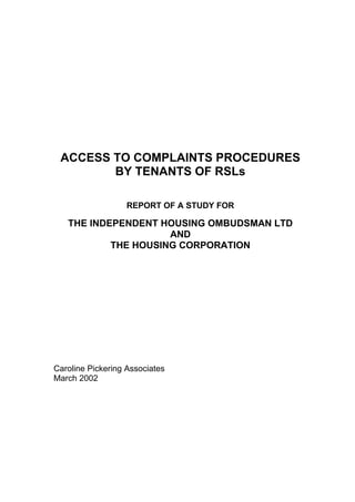 ACCESS TO COMPLAINTS PROCEDURES
        BY TENANTS OF RSLs

                   REPORT OF A STUDY FOR

   THE INDEPENDENT HOUSING OMBUDSMAN LTD
                     AND
           THE HOUSING CORPORATION




Caroline Pickering Associates
March 2002
 