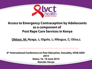 1
www.lvcthealth.org
Access to Emergency Contraception by Adolescents
as a component of
Post Rape Care Services in Kenya
Obbayi, M; Nyaga, L; Digolo, L; Mbugua, C; Otiso,L
6th
International Conference on Peer Education, Sexuality, HIV& AIDS
2014
Dates: 16- 18 June 2014
Nairobi, Kenya
 