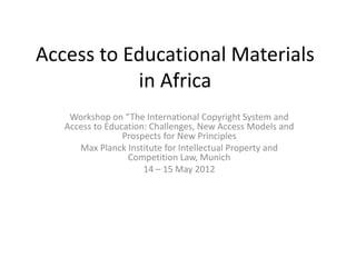 Access to Educational Materials in Africa 
Workshop on “The International Copyright System and Access to Education: Challenges, New Access Models and Prospects for New Principles 
Max Planck Institute for Intellectual Property and Competition Law, Munich 
14 – 15 May 2012 
 