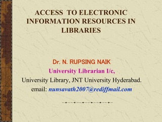 ACCESS TO ELECTRONIC
INFORMATION RESOURCES IN
LIBRARIES
Dr. N. RUPSING NAIK
University Librarian I/c,
University Library, JNT University Hyderabad.
email: nunsavath2007@rediffmail.com
 