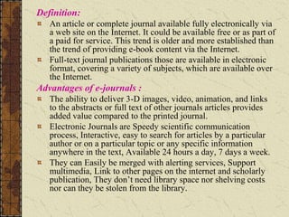 Definition:
An article or complete journal available fully electronically via
a web site on the Internet. It could be available free or as part of
a paid for service. This trend is older and more established than
the trend of providing e-book content via the Internet.
Full-text journal publications those are available in electronic
format, covering a variety of subjects, which are available over
the Internet.
Advantages of e-journals :
The ability to deliver 3-D images, video, animation, and links
to the abstracts or full text of other journals articles provides
added value compared to the printed journal.
Electronic Journals are Speedy scientific communication
process, Interactive, easy to search for articles by a particular
author or on a particular topic or any specific information
anywhere in the text, Available 24 hours a day, 7 days a week.
They can Easily be merged with alerting services, Support
multimedia, Link to other pages on the internet and scholarly
publication, They don’t need library space nor shelving costs
nor can they be stolen from the library.
 