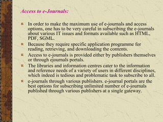 Access to e-Journals:
In order to make the maximum use of e-journals and access
options, one has to be very careful in subscribing the e-journals
about various IT issues and formats available such as HTML,
PDF, SGML.
Because they require specific application programme for
reading, retrieving, and downloading the contents.
Access to e-journals is provided either by publishers themselves
or through ejournals portals.
The libraries and information centres cater to the information
and reference needs of a variety of users in different disciplines,
which indeed is tedious and problematic task to subscribe to all.
e-journals through various publishers. e-journal portals are the
best options for subscribing unlimited number of e-journals
published through various publishers at a single gateway.
 