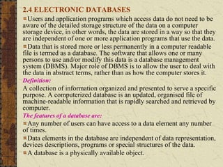 2.4 ELECTRONIC DATABASES
Users and application programs which access data do not need to be
aware of the detailed storage structure of the data on a computer
storage device, in other words, the data are stored in a way so that they
are independent of one or more application programs that use the data.
Data that is stored more or less permanently in a computer readable
file is termed as a database. The software that allows one or many
persons to use and/or modify this data is a database management
system (DBMS). Major role of DBMS is to allow the user to deal with
the data in abstract terms, rather than as how the computer stores it.
Definition:
A collection of information organized and presented to serve a specific
purpose. A computerized database is an updated, organised file of
machine-readable information that is rapidly searched and retrieved by
computer.
The features of a database are:
Any number of users can have access to a data element any number
of times.
Data elements in the database are independent of data representation,
devices descriptions, programs or special structures of the data.
A database is a physically available object.
 