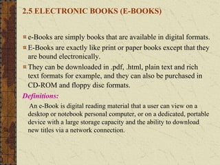 2.5 ELECTRONIC BOOKS (E-BOOKS)
e-Books are simply books that are available in digital formats.
E-Books are exactly like print or paper books except that they
are bound electronically.
They can be downloaded in .pdf, .html, plain text and rich
text formats for example, and they can also be purchased in
CD-ROM and floppy disc formats.
Definitions:
An e-Book is digital reading material that a user can view on a
desktop or notebook personal computer, or on a dedicated, portable
device with a large storage capacity and the ability to download
new titles via a network connection.
 