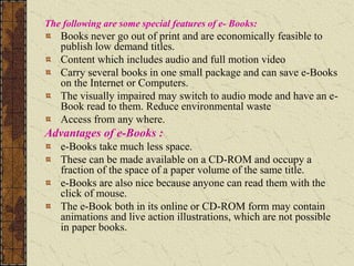 The following are some special features of e- Books:
Books never go out of print and are economically feasible to
publish low demand titles.
Content which includes audio and full motion video
Carry several books in one small package and can save e-Books
on the Internet or Computers.
The visually impaired may switch to audio mode and have an e-
Book read to them. Reduce environmental waste
Access from any where.
Advantages of e-Books :
e-Books take much less space.
These can be made available on a CD-ROM and occupy a
fraction of the space of a paper volume of the same title.
e-Books are also nice because anyone can read them with the
click of mouse.
The e-Book both in its online or CD-ROM form may contain
animations and live action illustrations, which are not possible
in paper books.
 